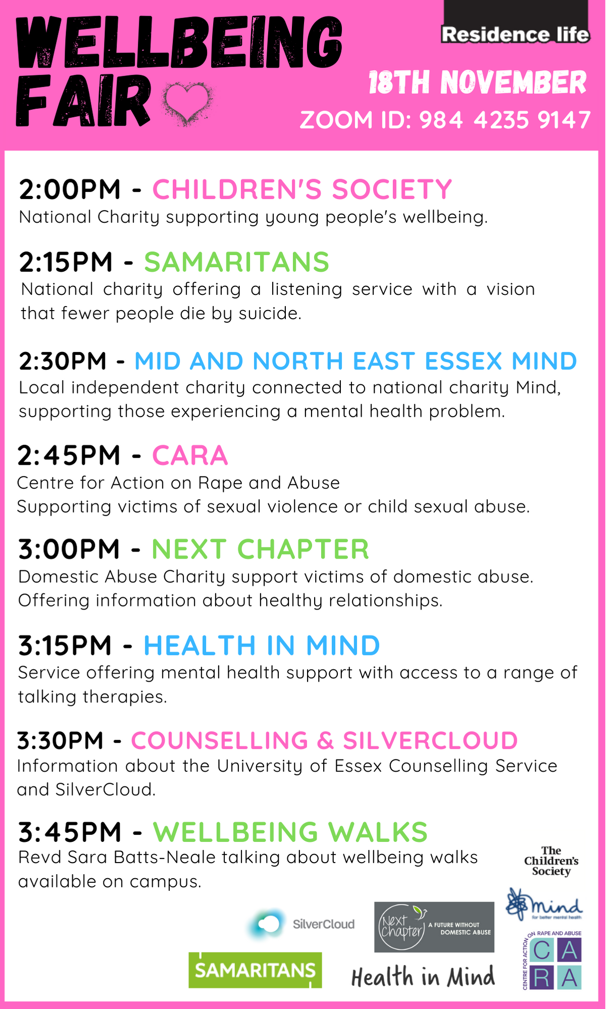 14:00 - Children's Society National Charity supporting young people's wellbeing.  14:15 – Samaritans National charity offering a listening service with a vision that fewer people die by suicide.  14:30 - Mid and North East Essex Mind Local independent charity connected to national charity Mind, supporting those experiencing a mental health problem.  14:45 – CARA Centre for Action on Rape and Abuse supporting victims of sexual violence or child sexual abuse.  15:00 - Next Chapter Domestic Abuse Charity support victims of domestic abuse and offering information about healthy relationships.  15:15 - Health in Mind Service offering mental health support with access to a range of talking therapies.  15:30 - Counselling & SilverCloud Information about the University of Essex Counselling Service and SilverCloud online support tool.  15:45 - Wellbeing Walks Revd Sara Batts-Neale talking about wellbeing walks available on campus.